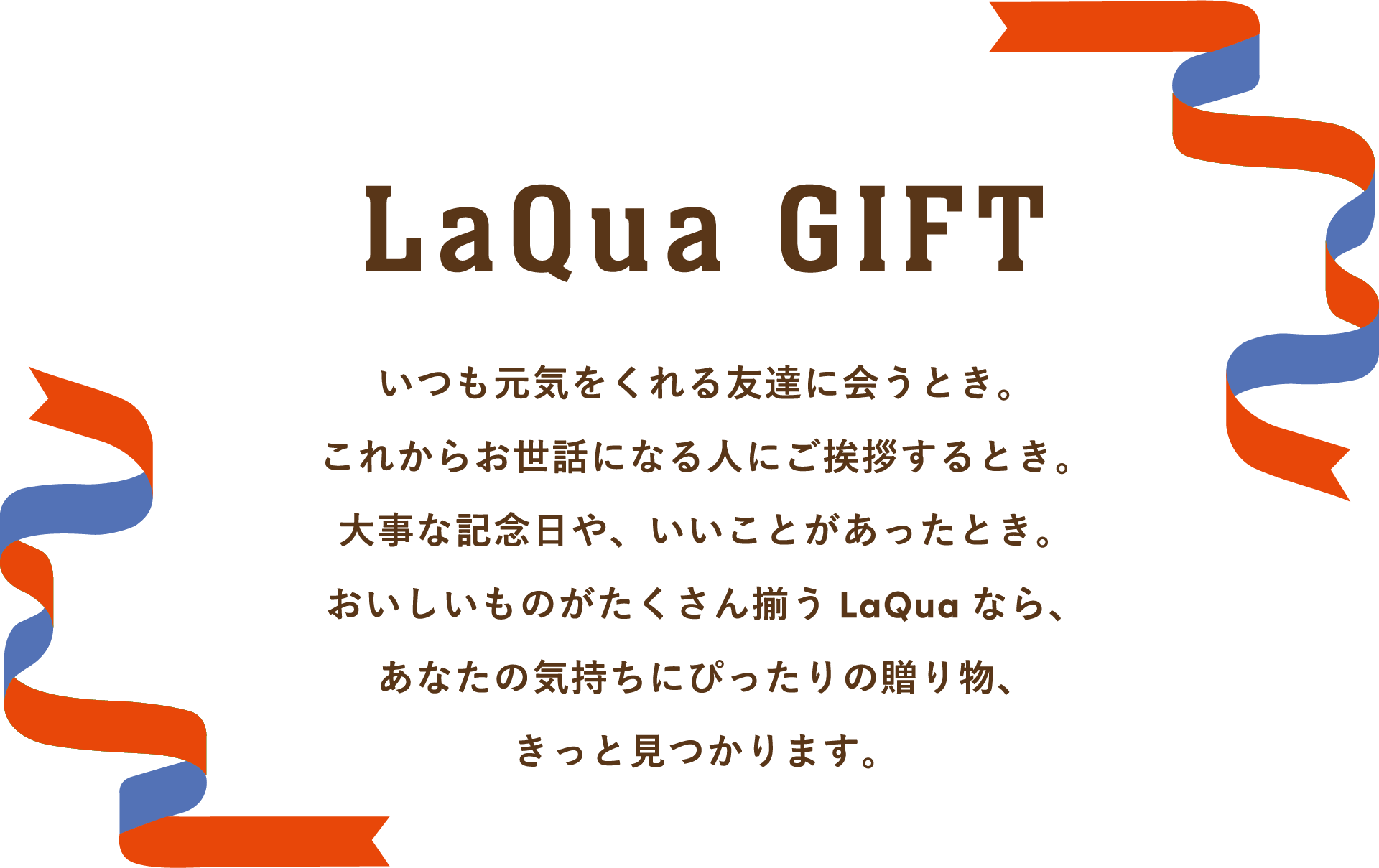 LaQua GIFT いつも元気をくれる友達に会うとき。これからお世話になる人にご挨拶するとき。大事な記念日や、いいことがあったとき。おいしいものがたくさん揃うLaQuaなら、あなたの気持ちにぴったりの贈り物、きっと見つかります。