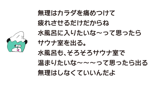 熊「無理はカラダを痛めつけて疲れさせるだけだからね。水風呂に入りたいな～って思ったらサウナ室を出る。水風呂も、そろそろサウナ室で温まりたいな～～～って思ったら出る。無理はしなくていいんだよ」
