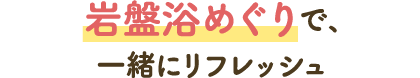 岩盤浴巡りで、一緒にリフレッシュ